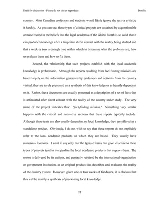 Draft for discussion - Please do not cite or reproduce                                             Bonilla


country. Most Canadian professors and students would likely ignore the text or criticize

it harshly. As you can see, these types of clinical projects are sustained by a questionable

attitude rooted in the beliefs that the legal academia of the Global North is so solid that it

can produce knowledge after a tangential direct contact with the reality being studied and

that a week or two is enough time within which to determine what the problems are, how

to evaluate them and how to fix them.

         Second, the relationship that such projects establish with the local academic

knowledge is problematic. Although the reports resulting from fact-finding missions are

based largely on the information generated by professors and activists from the country

visited, they are rarely presented as a synthesis of this knowledge or as heavily dependent

on it. Rather, these documents are usually presented as a description of a set of facts that

is articulated after direct contact with the reality of the country under study. The very

name of the project indicates this:             "fact-finding mission."   Something very similar

happens with the critical and normative sections that these reports typically include.

Although these texts are also usually dependent on local knowledge, they are offered as a

standalone product. Obviously, I do not wish to say that these reports do not explicitly

refer to the local academic products on which they are based.                 They usually have

numerous footnotes. I want to say only that the typical forms that give structure to these

types of projects tend to marginalize the local academic products that support them. The

report is delivered by its authors, and generally received by the international organization

or government institution, as an original product that describes and evaluates the reality

of the country visited. However, given one or two weeks of fieldwork, it is obvious that

this will be mainly a synthesis of preexisting local knowledge.



                                                     27 
 
 