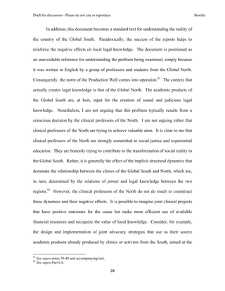 Draft for discussion - Please do not cite or reproduce                                              Bonilla


              In addition, this document becomes a standard text for understanding the reality of

the country of the Global South. Paradoxically, the success of the reports helps to

reinforce the negative effects on local legal knowledge. The document is positioned as

an unavoidable reference for understanding the problem being examined, simply because

it was written in English by a group of professors and students from the Global North.

Consequently, the norm of the Production Well comes into operation.81 The context that

actually creates legal knowledge is that of the Global North. The academic products of

the Global South are, at best, input for the creation of sound and judicious legal

knowledge. Nonetheless, I am not arguing that this problem typically results from a

conscious decision by the clinical professors of the North. I am not arguing either that

clinical professors of the North are trying to achieve valuable aims. It is clear to me that

clinical professors of the North are strongly committed to social justice and experiential

education. They are honestly trying to contribute to the transformation of social reality in

the Global South. Rather, it is generally the effect of the implicit structural dynamics that

dominate the relationship between the clinics of the Global South and North, which are,

in turn, determined by the relations of power and legal knowledge between the two

regions.82 However, the clinical professors of the North do not do much to counteract

these dynamics and their negative effects. It is possible to imagine joint clinical projects

that have positive outcomes for the cause but make more efficient use of available

financial resources and recognize the value of local knowledge. Consider, for example,

the design and implementation of joint advocacy strategies that use as their source

academic products already produced by clinics or activists from the South, aimed at the

                                                            
81
     See supra notes 30-40 and accompanying text.
82
     See supra Part I.A.

                                                               28 
 
 