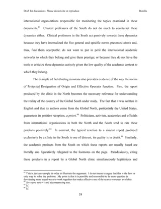 Draft for discussion - Please do not cite or reproduce                                                            Bonilla


international organizations responsible for monitoring the topics examined in these

documents.83                  Clinical professors of the South do not do much to counteract these

dynamics either. Clinical professors in the South act passively towards these dynamics

because they have internalized the five general and specific norms presented above and,

thus, find them acceptable; do not want to put in peril the international academic

networks to which they belong and give them prestige; or because they do not have the

tools to criticize these dynamics actively given the low quality of the academic context to

which they belong.

              The example of fact-finding missions also provides evidence of the way the norms

of Protected Designation of Origin and Effective Operator function. First, the report

produced by the clinic in the North becomes the necessary reference for understanding

the reality of the country of the Global South under study. The fact that it was written in

English and that its authors come from the Global North, particularly the United States,

guarantees its positive reception, a priori.84 Politicians, activists, academics and officials

from international organizations in both the North and the South tend to rate these

products positively.85                          In contrast, the typical reaction to a similar report produced

exclusively by a clinic in the South is one of distrust; its quality is in doubt.86 Similarly,

the academic products from the South on which these reports are usually based are

literally and figuratively relegated to the footnotes on the page. Paradoxically, citing

these products in a report by a Global North clinic simultaneously legitimizes and


                                                            
83
   This is just an example in order to illustrate the argument. I do not mean to argue that this is the best or
only way to solve the problem. My point is that it is possible and reasonable to be more creative in
developing more equal ways to work together that make effective use of the scarce resources available.
84
   See supra note 41 and accompanying text.
85
   Id.
86
   Id.

                                                                  29 
 
 