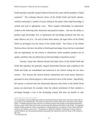 Draft for discussion - Please do not cite or reproduce                                                            Bonilla


South reproduce typically unequal relations between the center and the periphery of legal

academia.8 The exchange between clinics of the Global North and South reiterate,

reinforce and project a number of issues relating to the spaces where legal knowledge is

created and used in appropriate ways.                          These unequal relationships are particularly

evident in the following three theoretical and practical matters: who has the ability to

produce legal knowledge, how to legitimatize the knowledge produced and who can

make effective use of it. On each of these three matters, the legal clinics of the Global

North are privileged over the clinics of the Global South. The Clinics of the Global

North are those who have the ability to build legal knowledge, those who have articulated

and can legitimately use the criteria to characterize which academic products are of

quality, and those who can effectively use this knowledge to transform society.9

              Second, I argue that relations between the legal clinics of the Global North and

South that reproduce the generally unequal relationship between legal academia in the

North and South are consolidated and reinforced in the clinical setting for two main

reasons: first, because the tension between educational and social justice objectives

presented in most clinical projects is often resolved in favor of the former. Specifically,

this tension is resolved when the educational objectives that clinics in the Global North

pursue are prioritized, for example, when the cultural enrichment of their students is

privileged through a visit to the developing country that does not benefit or only

                                                            
8
  It is important to note the differences between international human rights clinics and clinics that work on
local issues in the Global North. The former would seem to interact much more with clinics of the Global
South. A fundamental part of their mission is to advance projects that include an international dimension.
However, many of the clinics that work on local issues also interact with clinics in the South. An important
number of their professors work as consultants or visiting professors in countries of Asia, Africa and Latin
America. See Stuckey, supra note 3. The projects in which the members of each type of clinic work are
usually different; yet, the structural dynamics that guide their interactions with the clinics of the South are
the same.
9
  See infra Part I.B.

                                                               3 
 
 