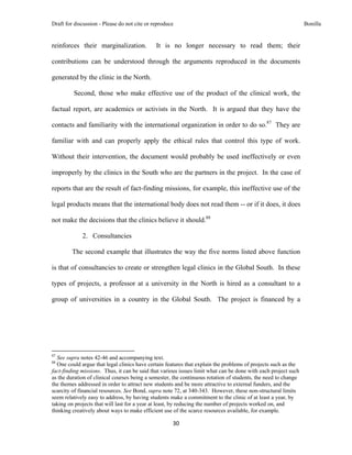 Draft for discussion - Please do not cite or reproduce                                                          Bonilla


reinforces their marginalization.                              It is no longer necessary to read them; their

contributions can be understood through the arguments reproduced in the documents

generated by the clinic in the North.

               Second, those who make effective use of the product of the clinical work, the

factual report, are academics or activists in the North. It is argued that they have the

contacts and familiarity with the international organization in order to do so.87 They are

familiar with and can properly apply the ethical rules that control this type of work.

Without their intervention, the document would probably be used ineffectively or even

improperly by the clinics in the South who are the partners in the project. In the case of

reports that are the result of fact-finding missions, for example, this ineffective use of the

legal products means that the international body does not read them -- or if it does, it does

not make the decisions that the clinics believe it should.88

                     2. Consultancies

              The second example that illustrates the way the five norms listed above function

is that of consultancies to create or strengthen legal clinics in the Global South. In these

types of projects, a professor at a university in the North is hired as a consultant to a

group of universities in a country in the Global South. The project is financed by a




                                                            
87
  See supra notes 42-46 and accompanying text.
88
  One could argue that legal clinics have certain features that explain the problems of projects such as the
fact-finding missions. Thus, it can be said that various issues limit what can be done with each project such
as the duration of clinical courses being a semester, the continuous rotation of students, the need to change
the themes addressed in order to attract new students and be more attractive to external funders, and the
scarcity of financial resources. See Bond, supra note 72, at 340-343. However, these non-structural limits
seem relatively easy to address, by having students make a commitment to the clinic of at least a year, by
taking on projects that will last for a year at least, by reducing the number of projects worked on, and
thinking creatively about ways to make efficient use of the scarce resources available, for example.

                                                                    30 
 
 