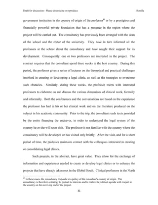 Draft for discussion - Please do not cite or reproduce                                                             Bonilla


government institution in the country of origin of the professor89 or by a prestigious and

financially powerful private foundation that has a presence in the region where the

project will be carried out. The consultancy has previously been arranged with the dean

of the school and the rector of the university. They have in turn informed all the

professors at the school about the consultancy and have sought their support for its

development. Consequently, one or two professors are interested in the project. The

contract requires that the consultant spend three weeks in the host country. During this

period, the professor gives a series of lectures on the theoretical and practical challenges

involved in creating or developing a legal clinic, as well as the strategies to overcome

such obstacles.                     Similarly, during these weeks, the professor meets with interested

professors to elaborate on and discuss the various dimensions of clinical work, formally

and informally. Both the conferences and the conversations are based on the experience

the professor has had in his or her clinical work and on the literature produced on the

subject in his academic community. Prior to the trip, the consultant reads texts provided

by the entity financing the endeavor, in order to understand the legal system of the

country he or she will soon visit. The professor is not familiar with the country where the

consultancy will be developed or has visited only briefly. After the visit, and for a short

period of time, the professor maintains contact with the colleagues interested in creating

or consolidating legal clinics.

              Such projects, in the abstract, have great value. They allow for the exchange of

information and experiences needed to create or develop legal clinics or to enhance the

projects that have already taken root in the Global South. Clinical professors in the North
                                                            
89
  In these cases, the consultancy responds to a policy of the consultant's country of origin. The
consultancy is therefore a strategy to protect its interests and to realize its political agenda with respect to
the country on the receiving end of the project.

                                                               31 
 
 