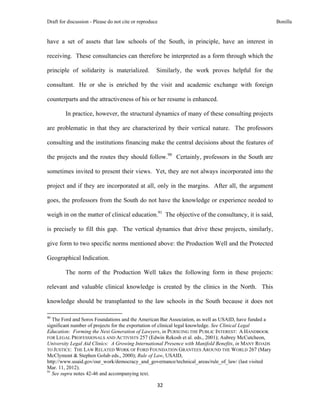 Draft for discussion - Please do not cite or reproduce                                                      Bonilla


have a set of assets that law schools of the South, in principle, have an interest in

receiving. These consultancies can therefore be interpreted as a form through which the

principle of solidarity is materialized.                       Similarly, the work proves helpful for the

consultant. He or she is enriched by the visit and academic exchange with foreign

counterparts and the attractiveness of his or her resume is enhanced.

              In practice, however, the structural dynamics of many of these consulting projects

are problematic in that they are characterized by their vertical nature. The professors

consulting and the institutions financing make the central decisions about the features of

the projects and the routes they should follow.90 Certainly, professors in the South are

sometimes invited to present their views. Yet, they are not always incorporated into the

project and if they are incorporated at all, only in the margins. After all, the argument

goes, the professors from the South do not have the knowledge or experience needed to

weigh in on the matter of clinical education.91 The objective of the consultancy, it is said,

is precisely to fill this gap. The vertical dynamics that drive these projects, similarly,

give form to two specific norms mentioned above: the Production Well and the Protected

Geographical Indication.

              The norm of the Production Well takes the following form in these projects:

relevant and valuable clinical knowledge is created by the clinics in the North. This

knowledge should be transplanted to the law schools in the South because it does not
                                                            
90
   The Ford and Soros Foundations and the American Bar Association, as well as USAID, have funded a
significant number of projects for the exportation of clinical legal knowledge. See Clinical Legal
Education: Forming the Next Generation of Lawyers, in PURSUING THE PUBLIC INTEREST: A HANDBOOK
FOR LEGAL PROFESSIONALS AND ACTIVISTS 257 (Edwin Rekosh et al. eds., 2001); Aubrey McCutcheon,
University Legal Aid Clinics: A Growing International Presence with Manifold Benefits, in MANY ROADS
TO JUSTICE: THE LAW RELATED WORK OF FORD FOUNDATION GRANTEES AROUND THE WORLD 267 (Mary
McClymont & Stephen Golub eds., 2000); Rule of Law, USAID,
http://www.usaid.gov/our_work/democracy_and_governance/technical_areas/rule_of_law/ (last visited
Mar. 11, 2012).
91
   See supra notes 42-46 and accompanying text.

                                                               32 
 
 