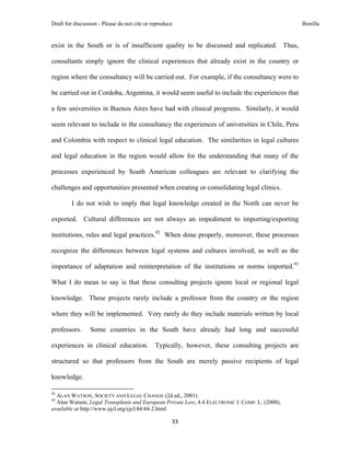 Draft for discussion - Please do not cite or reproduce                                                             Bonilla


exist in the South or is of insufficient quality to be discussed and replicated. Thus,

consultants simply ignore the clinical experiences that already exist in the country or

region where the consultancy will be carried out. For example, if the consultancy were to

be carried out in Cordoba, Argentina, it would seem useful to include the experiences that

a few universities in Buenos Aires have had with clinical programs. Similarly, it would

seem relevant to include in the consultancy the experiences of universities in Chile, Peru

and Colombia with respect to clinical legal education. The similarities in legal cultures

and legal education in the region would allow for the understanding that many of the

processes experienced by South American colleagues are relevant to clarifying the

challenges and opportunities presented when creating or consolidating legal clinics.

              I do not wish to imply that legal knowledge created in the North can never be

exported. Cultural differences are not always an impediment to importing/exporting

institutions, rules and legal practices.92 When done properly, moreover, these processes

recognize the differences between legal systems and cultures involved, as well as the

importance of adaptation and reinterpretation of the institutions or norms imported.93

What I do mean to say is that these consulting projects ignore local or regional legal

knowledge. These projects rarely include a professor from the country or the region

where they will be implemented. Very rarely do they include materials written by local

professors.                Some countries in the South have already had long and successful

experiences in clinical education.                             Typically, however, these consulting projects are

structured so that professors from the South are merely passive recipients of legal

knowledge.
                                                            
92
  ALAN WATSON, SOCIETY AND LEGAL CHANGE (2d ed., 2001).
93
  Alan Watson, Legal Transplants and European Private Law, 4.4 ELECTRONIC J. COMP. L. (2000),
available at http://www.ejcl.org/ejcl/44/44-2.html.

                                                                    33 
 
 