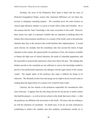 Draft for discussion - Please do not cite or reproduce                                           Bonilla


           Similarly, the norm of the Production Well, hand in hand with the norm of

Protected Geographical Origin, ensures that contextual differences are not taken into

account in designing consulting projects. The consultant gives the same lectures on

clinical legal education whether it is given in South Africa, India and Colombia. He or

she assumes that the "base" knowledge is the same everywhere in the world. However,

these norms lose sight of contextual variables that are important in thinking about the

features that clinical projects should have in a country of the South, such as the particular

obstacles they face or the resources that would facilitate their implementation. It would

seem relevant, for example, that the consultancy take into account the nature of legal

education in the country, the typical profile of a professor of law, the resources available

to finance the high costs of clinical education, the needs of vulnerable populations, and

the successful or unsuccessful experiences clinics have had in the past. The readings that

funders provide to the consultant are not sufficient to convey the knowledge needed to

put his or her professional experience into dialogue with the legal context of the country

visited.     The regular duties of the professor also make it difficult for things to be

otherwise. The demands on their time and energy are too high to devote several weeks to

reading about the legal culture of a country to be visited for three weeks.

           Likewise, the law schools or the professors responsible for consultancies often

seem irrelevant. It appears that the only thing relevant for the private or public entities

that fund the projects -- as well as the law schools in the South that receive them -- is that

the professors are affiliated with universities in the North. Of course, this has nothing to

do with the intentions of consultants. No doubt most, if not all, are truly interested in

contributing to achieve the valuable aims that academic consultancies usually try to



                                                     34 
 
 