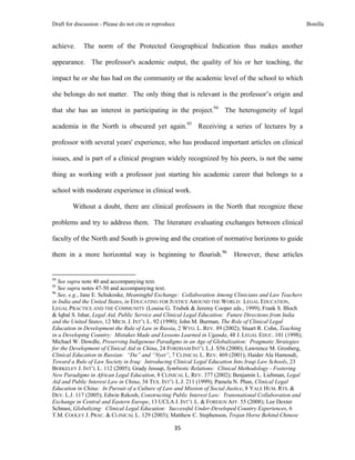 Draft for discussion - Please do not cite or reproduce                                                   Bonilla


achieve.              The norm of the Protected Geographical Indication thus makes another

appearance. The professor's academic output, the quality of his or her teaching, the

impact he or she has had on the community or the academic level of the school to which

she belongs do not matter. The only thing that is relevant is the professor’s origin and

that she has an interest in participating in the project.94 The heterogeneity of legal

academia in the North is obscured yet again.95 Receiving a series of lectures by a

professor with several years' experience, who has produced important articles on clinical

issues, and is part of a clinical program widely recognized by his peers, is not the same

thing as working with a professor just starting his academic career that belongs to a

school with moderate experience in clinical work.

              Without a doubt, there are clinical professors in the North that recognize these

problems and try to address them. The literature evaluating exchanges between clinical

faculty of the North and South is growing and the creation of normative horizons to guide

them in a more horizontal way is beginning to flourish.96                 However, these articles

                                                            
94
   See supra note 40 and accompanying text.
95
   See supra notes 47-50 and accompanying text.
96
   See, e.g., Jane E. Schukoske, Meaningful Exchange: Collaboration Among Clinicians and Law Teachers
in India and the United States, in EDUCATING FOR JUSTICE AROUND THE WORLD: LEGAL EDUCATION,
LEGAL PRACTICE AND THE COMMUNITY (Louise G. Trubek & Jeremy Cooper eds., 1999); Frank S. Bloch
& Iqbal S. Ishar, Legal Aid, Public Service and Clinical Legal Education: Future Directions from India
and the United States, 12 MICH. J. INT’L L. 92 (1990); John M. Burman, The Role of Clinical Legal
Education in Development the Rule of Law in Russia, 2 WYO. L. REV. 89 (2002); Stuart R. Cohn, Teaching
in a Developing Country: Mistakes Made and Lessons Learned in Uganda, 48 J. LEGAL EDUC. 101 (1998);
Michael W. Dowdle, Preserving Indigenous Paradigms in an Age of Globalization: Pragmatic Strategies
for the Development of Clinical Aid in China, 24 FORDHAM INT’L L.J. S56 (2000); Lawrence M. Grosberg,
Clinical Education in Russian: “Da” and “Nyet”, 7 CLINICAL L. REV. 469 (2001); Haider Ala Hamoudi,
Toward a Rule of Law Society in Iraq: Introducing Clinical Legal Education Into Iraqi Law Schools, 23
BERKELEY J. INT’L L. 112 (2005); Grady Jessup, Symbiotic Relations: Clinical Methodology - Fostering
New Paradigms in African Legal Education, 8 CLINICAL L. REV. 377 (2002); Benjamin L. Liebman, Legal
Aid and Public Interest Law in China, 34 TEX. INT’L L.J. 211 (1999); Pamela N. Phan, Clinical Legal
Education in China: In Pursuit of a Culture of Law and Mission of Social Justice, 8 YALE HUM. RTS. &
DEV. L.J. 117 (2005); Edwin Rekosh, Constructing Public Interest Law: Transnational Collaboration and
Exchange in Central and Eastern Europe, 13 UCLA J. INT’L L. & FOREIGN AFF. 55 (2008); Lee Dexter
Schnasi, Globalizing: Clinical Legal Education: Successful Under-Developed Country Experiences, 6
T.M. COOLEY J. PRAC. & CLINICAL L. 129 (2003); Matthew C. Stephenson, Trojan Horse Behind Chinese

                                                               35 
 
 
