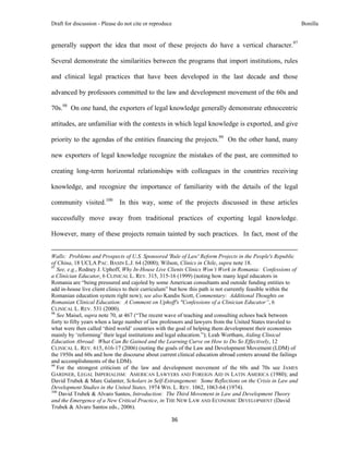 Draft for discussion - Please do not cite or reproduce                                                                                                                              Bonilla


generally support the idea that most of these projects do have a vertical character.97

Several demonstrate the similarities between the programs that import institutions, rules

and clinical legal practices that have been developed in the last decade and those

advanced by professors committed to the law and development movement of the 60s and

70s.98 On one hand, the exporters of legal knowledge generally demonstrate ethnocentric

attitudes, are unfamiliar with the contexts in which legal knowledge is exported, and give

priority to the agendas of the entities financing the projects.99 On the other hand, many

new exporters of legal knowledge recognize the mistakes of the past, are committed to

creating long-term horizontal relationships with colleagues in the countries receiving

knowledge, and recognize the importance of familiarity with the details of the legal

community visited.100 In this way, some of the projects discussed in these articles

successfully move away from traditional practices of exporting legal knowledge.

However, many of these projects remain tainted by such practices. In fact, most of the

                                                                                                                                                                                 
Walls: Problems and Prospects of U.S. Sponsored 'Rule of Law' Reform Projects in the People's Republic
of China, 18 UCLA PAC. BASIN L.J. 64 (2000); Wilson, Clinics in Chile, supra note 18.
97
   See, e.g., Rodney J. Uphoff, Why In-House Live Clients Clinics Won’t Work in Romania: Confessions of
a Clinician Educator, 6 CLINICAL L. REV. 315, 315-16 (1999) (noting how many legal educators in
Romania are “being pressured and cajoled by some American consultants and outside funding entities to
add in-house live client clinics to their curriculum” but how this path is not currently feasible within the
Romanian education system right now); see also Kandis Scott, Commentary: Additional Thoughts on
Romanian Clinical Education: A Comment on Uphoff's "Confessions of a Clinician Educator”, 6
CLINICAL L. REV. 531 (2000).
98
   See Maisel, supra note 70, at 467 (“The recent wave of teaching and consulting echoes back between
forty to fifty years when a large number of law professors and lawyers from the United States traveled to
what were then called ‘third world’ countries with the goal of helping them development their economies
mainly by ‘reforming’ their legal institutions and legal education.”); Leah Wortham, Aiding Clinical
Education Abroad: What Can Be Gained and the Learning Curve on How to Do So Effectively, 12
CLINICAL L. REV. 615, 616-17 (2006) (noting the goals of the Law and Development Movement (LDM) of
the 1950s and 60s and how the discourse about current clinical education abroad centers around the failings
and accomplishments of the LDM).
99
   For the strongest criticism of the law and development movement of the 60s and 70s see JAMES
GARDNER, LEGAL IMPERIALISM: AMERICAN LAWYERS AND FOREIGN AID IN LATIN AMERICA (1980); and
David Trubek & Marc Galanter, Scholars in Self-Estrangement: Some Reflections on the Crisis in Law and
Development Studies in the United States, 1974 WIS. L. REV. 1062, 1063-64 (1974).
100
    David Trubek & Alvaro Santos, Introduction: The Third Movement in Law and Development Theory
and the Emergence of a New Critical Practice, in THE NEW LAW AND ECONOMIC DEVELOPMENT (David
Trubek & Alvaro Santos eds., 2006).

                                                                                     36 
 
 