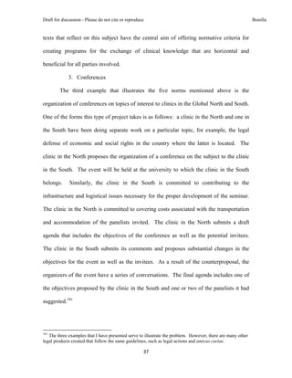 Draft for discussion - Please do not cite or reproduce                                                       Bonilla


texts that reflect on this subject have the central aim of offering normative criteria for

creating programs for the exchange of clinical knowledge that are horizontal and

beneficial for all parties involved.

                     3. Conferences

              The third example that illustrates the five norms mentioned above is the

organization of conferences on topics of interest to clinics in the Global North and South.

One of the forms this type of project takes is as follows: a clinic in the North and one in

the South have been doing separate work on a particular topic, for example, the legal

defense of economic and social rights in the country where the latter is located. The

clinic in the North proposes the organization of a conference on the subject to the clinic

in the South. The event will be held at the university to which the clinic in the South

belongs.              Similarly, the clinic in the South is committed to contributing to the

infrastructure and logistical issues necessary for the proper development of the seminar.

The clinic in the North is committed to covering costs associated with the transportation

and accommodation of the panelists invited. The clinic in the North submits a draft

agenda that includes the objectives of the conference as well as the potential invitees.

The clinic in the South submits its comments and proposes substantial changes in the

objectives for the event as well as the invitees. As a result of the counterproposal, the

organizers of the event have a series of conversations. The final agenda includes one of

the objectives proposed by the clinic in the South and one or two of the panelists it had

suggested.101



                                                            
101
   The three examples that I have presented serve to illustrate the problem. However, there are many other
legal products created that follow the same guidelines, such as legal actions and amicus curiae.

                                                               37 
 
 