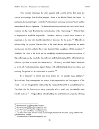 Draft for discussion - Please do not cite or reproduce                                                       Bonilla


              This example illustrates the other general and specific norms that guide the

vertical relationships that develop between clinics in the Global North and South. In

particular, these projects give rise to the "imbalance of economic resources" norm and the

norm of the Effective Operator. The financial contributions from the clinic in the North,

essential for the event, determine the vertical nature of the relationship.102 Without them

its organization would be impossible. Therefore, whoever controls these resources is

presented as the one who should make the key decisions for the event.103 This idea is

reinforced by the premise that the clinic in the North knows which panelists are worth

inviting and has the contacts that would facilitate their acceptance of the invitation.104

Similarly, the clinic in the North has the knowledge needed to determine the structure of

the conference and the panelists. Its professors and students can put this information into

effective operation to ensure the event's success. Ultimately, the clinic in the South acts

as a sort of event management agency tasked with ordering food, reserving space, and

ensuring that guests feel as comfortable as possible.105

              It is necessary to repeat that these norms are not usually made explicit.106

Nevertheless, these assumptions are present in the organization and development of the

event. They are not generally imposed by the clinics of the North in and of themselves.

The clinics in the South accept them peacefully after a quick and questionable cost-

benefit analysis.107 The possibility of not holding the conference or adversely affecting



                                                            
102
    See supra note 14 and accompanying text.
103
    See supra notes 19-24 and accompanying text.
104
    See supra notes 45-46 and accompanying text.
105
    See, e.g., supra note 74 and accompanying text.
106
    The clinic in the North does not usually say anything to the effect of, "Since I'm paying and know who
is worth inviting, I decide."
107
    See supra notes 25-28 and accompanying text.

                                                               38 
 
 