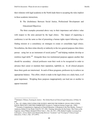 Draft for discussion - Please do not cite or reproduce                                                    Bonilla


their relations with legal academia in the North leads them to accepting the rules implicit

in these academic interactions.

              B. The (Im)balance Between Social Justice, Professional Development and

                     Educational Objectives

              The three examples presented above vary in their importance and relative value

with respect to the aims pursued by the legal clinics. The impact of organizing a

conference is not the same as that of presenting a human rights report following a fact-

finding mission or a consultancy on strategies to create or consolidate legal clinics.

Nevertheless, the three relate directly or indirectly to the two general purposes that clinics

pursue: using law as an instrument of social justice108 and helping students develop or

reinforce legal skills.109 Alongside these two institutional purposes appears another that

should be secondary: clinical professors want their work to be recognized in order to

advance their career or maintain their reputation, rightfully so. In all clinical projects

these three goals are intertwined. In each of these programs, professors try to achieve an

appropriate balance. This effort, which is made in the legal clinics on a daily basis, is of

great importance. Weighing these purposes inappropriately can lead one or another to

appear truncated.




                                                            
108
    Richard J. Wilson, Training for Justice: The Global Reach of Clinical Legal Education, 22 Penn. St.
Int'l
L. Rev. 421 (2004); EDUCATING FOR JUSTICE AROUND THE WORLD: LEGAL EDUCATION,
LEGAL PRACTICE AND THE COMMUNITY (Louise G. Trubek & Jeremy Cooper eds., 1999).
109
    Towards a Comprehensive Approach to Clinical Education: A Response to the New Reality. Terence J
Anderson, Robert S Catz Wash. ULQ 59, 727, 1981; Training Advocates for the Future: The Clinic as the
Capstone. Jerry P Black, Richard S Wirtz Tenn. L. Rev. 64, 1011, 1996; Robert Condlin, Learning from
Colleagues: A Case Study in the Relationship Between "Academic" and "Ecological" Clinical Legal
Education, 3 Clin. L. Rev. 337 (1997).

                                                               39 
 
 
