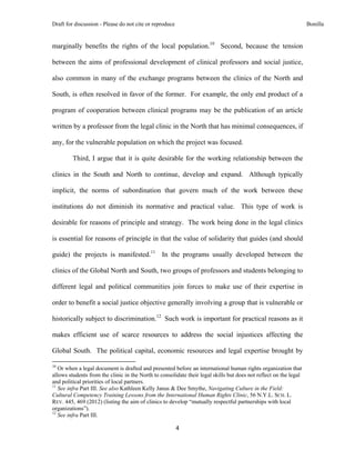 Draft for discussion - Please do not cite or reproduce                                                             Bonilla


marginally benefits the rights of the local population.10 Second, because the tension

between the aims of professional development of clinical professors and social justice,

also common in many of the exchange programs between the clinics of the North and

South, is often resolved in favor of the former. For example, the only end product of a

program of cooperation between clinical programs may be the publication of an article

written by a professor from the legal clinic in the North that has minimal consequences, if

any, for the vulnerable population on which the project was focused.

              Third, I argue that it is quite desirable for the working relationship between the

clinics in the South and North to continue, develop and expand. Although typically

implicit, the norms of subordination that govern much of the work between these

institutions do not diminish its normative and practical value. This type of work is

desirable for reasons of principle and strategy. The work being done in the legal clinics

is essential for reasons of principle in that the value of solidarity that guides (and should

guide) the projects is manifested.11 In the programs usually developed between the

clinics of the Global North and South, two groups of professors and students belonging to

different legal and political communities join forces to make use of their expertise in

order to benefit a social justice objective generally involving a group that is vulnerable or

historically subject to discrimination.12 Such work is important for practical reasons as it

makes efficient use of scarce resources to address the social injustices affecting the

Global South. The political capital, economic resources and legal expertise brought by
                                                            
10
   Or when a legal document is drafted and presented before an international human rights organization that
allows students from the clinic in the North to consolidate their legal skills but does not reflect on the legal
and political priorities of local partners.
11
   See infra Part III. See also Kathleen Kelly Janus & Dee Smythe, Navigating Culture in the Field:
Cultural Competency Training Lessons from the International Human Rights Clinic, 56 N.Y.L. SCH. L.
REV. 445, 469 (2012) (listing the aim of clinics to develop “mutually respectful partnerships with local
organizations”).
12
   See infra Part III.

                                                               4 
 
 