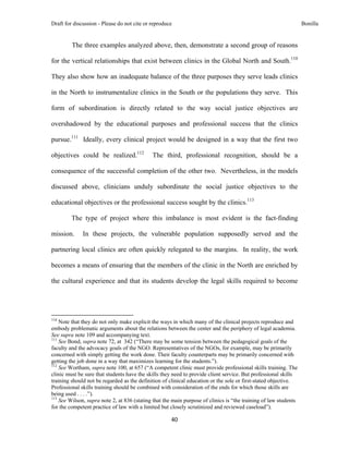 Draft for discussion - Please do not cite or reproduce                                                            Bonilla


              The three examples analyzed above, then, demonstrate a second group of reasons

for the vertical relationships that exist between clinics in the Global North and South.110

They also show how an inadequate balance of the three purposes they serve leads clinics

in the North to instrumentalize clinics in the South or the populations they serve. This

form of subordination is directly related to the way social justice objectives are

overshadowed by the educational purposes and professional success that the clinics

pursue.111 Ideally, every clinical project would be designed in a way that the first two

objectives could be realized.112                               The third, professional recognition, should be a

consequence of the successful completion of the other two. Nevertheless, in the models

discussed above, clinicians unduly subordinate the social justice objectives to the

educational objectives or the professional success sought by the clinics.113

              The type of project where this imbalance is most evident is the fact-finding

mission.              In these projects, the vulnerable population supposedly served and the

partnering local clinics are often quickly relegated to the margins. In reality, the work

becomes a means of ensuring that the members of the clinic in the North are enriched by

the cultural experience and that its students develop the legal skills required to become



                                                            
110
    Note that they do not only make explicit the ways in which many of the clinical projects reproduce and
embody problematic arguments about the relations between the center and the periphery of legal academia.
See supra note 109 and accompanying text.
111
    See Bond, supra note 72, at 342 (“There may be some tension between the pedagogical goals of the
faculty and the advocacy goals of the NGO. Representatives of the NGOs, for example, may be primarily
concerned with simply getting the work done. Their faculty counterparts may be primarily concerned with
getting the job done in a way that maximizes learning for the students.”).
112
    See Wortham, supra note 100, at 657 (“A competent clinic must provide professional skills training. The
clinic must be sure that students have the skills they need to provide client service. But professional skills
training should not be regarded as the definition of clinical education or the sole or first-stated objective.
Professional skills training should be combined with consideration of the ends for which those skills are
being used . . . .”).
113
    See Wilson, supra note 2, at 836 (stating that the main purpose of clinics is “the training of law students
for the competent practice of law with a limited but closely scrutinized and reviewed caseload”).

                                                                     40 
 
 