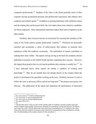 Draft for discussion - Please do not cite or reproduce                                                          Bonilla


competent professionals.114 Students of the clinic in the North generally return to their

countries having accumulated personal and professional experiences that enhance their

academic and cultural capital.115 In addition to gaining familiarity with a different culture

and developing their professional skills, the visit makes them more attractive candidates

for future employers. Their international experience makes them more competitive in the

labor market.

              Similarly, these missions become an instrument for ensuring that members of the

clinic in the North achieve greater professional visibility.116 Professors are personally

enriched and accumulate a series of achievements that enhance or maintain their

reputation within the academic community. The publication of reports contributes to

making them more visible. The reports end up serving as the basis for academic articles

published in journals in the Global North and thus expanding their resumes. However,

the impact these projects have in solving the problems they examine is usually low.117 As

I have indicated above, these reports are mainly a synthesis of existing local

knowledge.118 They do not include facts not already known in the country where the

project is developed or by specialists working on the issue. Similarly, because it is rare to

follow the issue or advocacy efforts carried out long-term,119 the project soon passes into

oblivion. The publication of the report and sometimes the performance of short-term



                                                            
114
    See supra notes 77-79 and accompanying text.
115
    See supra note 77 and accompanying text.
116
    See supra note 81 and accompanying text.
117
    See supra Part II.A.1.
118
    Id.
119
    The fact that clinics work in cycles of four months (what an academic semester actually lasts) and
clinical students rotate notably create serious obstacles for committing to long term projects. See Maisel,
supra note 70, at 503 (“On the other hand, some short-term consultations by U.S. academics have been
criticized by the host countries for reasons such as the lack of sustainability of the consultations, and the
lack of understanding of the country situation by the consultant.”).

                                                               41 
 
 