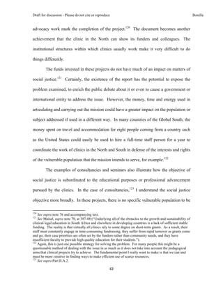 Draft for discussion - Please do not cite or reproduce                                                            Bonilla


advocacy work mark the completion of the project.120 The document becomes another

achievement that the clinic in the North can show its funders and colleagues. The

institutional structures within which clinics usually work make it very difficult to do

things differently.

              The funds invested in these projects do not have much of an impact on matters of

social justice.121 Certainly, the existence of the report has the potential to expose the

problem examined, to enrich the public debate about it or even to cause a government or

international entity to address the issue. However, the money, time and energy used in

articulating and carrying out the mission could have a greater impact on the population or

subject addressed if used in a different way. In many countries of the Global South, the

money spent on travel and accommodation for eight people coming from a country such

as the United States could easily be used to hire a full-time staff person for a year to

coordinate the work of clinics in the North and South in defense of the interests and rights

of the vulnerable population that the mission intends to serve, for example.122

              The examples of consultancies and seminars also illustrate how the objective of

social justice is subordinated to the educational purposes or professional advancement

pursued by the clinics. In the case of consultancies,123 I understand the social justice

objective more broadly. In these projects, there is no specific vulnerable population to be

                                                            
120
    See supra note 76 and accompanying text.
121
    See Maisel, supra note 70, at 387-88 (“Underlying all of the obstacles to the growth and sustainability of
clinical legal education in South Africa and elsewhere in developing countries is a lack of sufficient stable
funding. The reality is that virtually all clinics rely to some degree on short-term grants. As a result, their
staff must constantly engage in time-consuming fundraising, they suffer from rapid turnover as grants come
and go, their case priorities are often set by the funders rather than community needs, and they have
insufficient faculty to provide high quality education for their students.”).
122
    Again, this is just one possible strategy for solving the problem. For many people this might be a
questionable method of dealing with the issue in as much as it does not take into account the pedagogical
aims that clinical projects try to achieve. The fundamental point I really want to make is that we can and
must be more creative in finding ways to make efficient use of scarce resources.
123
    See supra Part II.A.2.

                                                               42 
 
 