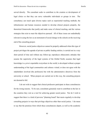 Draft for discussion - Please do not cite or reproduce                                          Bonilla


served directly. The consultant seeks to contribute to the creation or development of

legal clinics so that they can serve vulnerable individuals or groups in turn.           The

consultancy can touch upon diverse topics such as experiential teaching methods, the

infrastructure and human resources needed to develop clinical projects properly, the

theoretical frameworks that justify and make sense of clinical teaching, and the various

strategies that exist to meet the objectives pursued. All of these issues are undoubtedly

relevant in using the law as an instrument of social change in the schools on the receiving

end of the consulting project.

         However, social justice objectives cannot be properly addressed when this type of

project privileges the agenda of private or public funding entities; is carried out in a very

short period of time and without any follow-up; reproduces ethnocentric attitudes that

assume the superiority of the legal systems of the Global North; assumes that legal

knowledge is a priori exportable everywhere in the world; is developed without a proper

understanding of the legal communities and cultures visited; or does not agree with the

stakeholders involved (the professors) but with the administrative directives from the

university or school. When projects are carried out in this way, the consulting projects

are doomed to fail.

         I do not wish to suggest that clinical professors participate in these consultancies

for the wrong reasons. To be sure, consultants genuinely want to contribute to the law in

the countries they visit as a tool for achieving greater social justice. Nor do I wish to

suggest that there is a kind of perverse "planning board" that meets regularly to develop

consulting projects in ways that privilege objectives other than social justice. I do mean

to say that the premises from which these consultancies depart, as well as the academic



                                                     43 
 
 