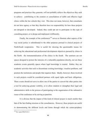 Draft for discussion - Please do not cite or reproduce                                                           Bonilla


programs and practices they generate, will not probably achieve the objectives they seek

to achieve: contributing to the creation or consolidation of stable and effective legal

clinics within the law schools they visit. This does not mean, however, that consultants

do not have agency or that they therefore have no responsibility for how these projects

are designed or developed. Indeed, they could opt not to participate in this type of

consulting project, or to design and implement it differently.

              Finally, the example of the conferences124 serves to illustrate other aspects of the

way social justice is subordinated to the other purposes pursued in clinical projects of

North/South cooperation.                                 This is useful for showing the questionable means for

achieving the educational and professional development objectives pursued by clinics in

the North: the instrumentalization of the clinics in the South. The seminars are not

spaces designed to protect the interests of a vulnerable population directly, nor are these

academic events generally spaces where legal knowledge is created. Rather, they are

academic activities that seek to disseminate existing knowledge, visualize problems, and

position the institutions and people that organize them. Ideally, however, those involved

in such projects would be considered partners with equal rights and basic obligations.

These events should not serve to allow one of the parties to convert the other parties into

a tool for achieving greater visibility, or to allow students to strengthen their legal and

administrative skills in the process of participating in the organization of the substantive

issues of the conference or by serving as panelists.

              It is obvious that the impact of this kind of clinical project is much smaller than

that of the fact-finding missions or the consultancies. However, these projects are useful

in demonstrating the different levels and forms through which the center-periphery
                                                            
124
      See supra Part II.A.3.

                                                                     44 
 
 