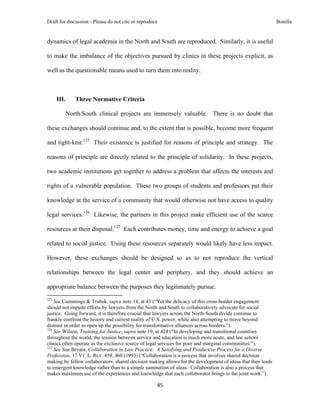 Draft for discussion - Please do not cite or reproduce                                                       Bonilla


dynamics of legal academia in the North and South are reproduced. Similarly, it is useful

to make the imbalance of the objectives pursued by clinics in these projects explicit, as

well as the questionable means used to turn them into reality.



       III.           Three Normative Criteria

              North/South clinical projects are immensely valuable. There is no doubt that

these exchanges should continue and, to the extent that is possible, become more frequent

and tight-knit.125 Their existence is justified for reasons of principle and strategy. The

reasons of principle are directly related to the principle of solidarity. In these projects,

two academic institutions get together to address a problem that affects the interests and

rights of a vulnerable population. These two groups of students and professors put their

knowledge at the service of a community that would otherwise not have access to quality

legal services.126 Likewise, the partners in this project make efficient use of the scarce

resources at their disposal.127 Each contributes money, time and energy to achieve a goal

related to social justice. Using these resources separately would likely have less impact.

However, these exchanges should be designed so as to not reproduce the vertical

relationships between the legal center and periphery, and they should achieve an

appropriate balance between the purposes they legitimately pursue.
                                                            
125
    See Cummings & Trubek, supra note 14, at 43 (“Yet the delicacy of this cross-border engagement
should not impede efforts by lawyers from the North and South to collaboratively advocate for social
justice. Going forward, it is therefore crucial that lawyers across the North-South divide continue to
frankly confront the history and current reality of U.S. power, while also attempting to move beyond
distrust in order to open up the possibility for transformative alliances across borders.”).
126
    See Wilson, Training for Justice, supra note 19, at 424 (“In developing and transitional countries
throughout the world, the tension between service and education is much more acute, and law school
clinics often operate as the exclusive source of legal services for poor and marginal communities.”).
127
    See Sue Bryant, Collaboration in Law Practice: A Satisfying and Productive Process for a Diverse
Profession, 17 VT. L. REV. 459, 460 (1993) (“Collaboration is a process that involves shared decision
making by fellow collaborators; shared decision making allows for the development of ideas that then leads
to emergent knowledge rather than to a simple summation of ideas. Collaboration is also a process that
makes maximum use of the experiences and knowledge that each collaborator brings to the joint work.”).

                                                               45 
 
 