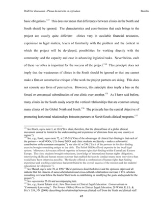 Draft for discussion - Please do not cite or reproduce                                                           Bonilla


basic obligations.133 This does not mean that differences between clinics in the North and

South should be ignored. The characteristics and contributions that each brings to the

project are usually quite different:                           clinics vary in available financial resources,

experience in legal matters, levels of familiarity with the problem and the context in

which the project will be developed, possibilities for working directly with the

community, and the capacity and ease in advancing logistical tasks. Nevertheless, each

of these variables is important for the success of the project.134 This principle does not

imply that the weaknesses of clinics in the South should be ignored or that one cannot

make a firm or constructive critique of the work the project partners are doing. This does

not connote any form of paternalism. However, this principle does imply a ban on the

forced or consensual subordination of one clinic over another.135 As I have said before,

many clinics in the South easily accept the vertical relationships that are common among

many clinics of the Global North and South.136 The principle has the central objective of

promoting horizontal relationships between partners in North/South clinical programs.137

                                                            
133
    See Bloch, supra note 3, at 124 ("It is clear, therefore, that the clinical base of a global clinical
movement cannot be limited to the understanding and experience of clinicians from any one country or
region.").
134
    See, e.g., Bond, supra note 72, at 337-38 (“One of the advantages of clinical fact-finding is that each of
the partners - local NGOs, U.S.-based NGO, and clinic students and faculty - makes a substantial
contribution to the common enterprise.”); see also id. at 336 (“Each of the partners in this fact-finding
exercise brought something unique to the table. The Polish NGOs offered expertise in the local legal
system. Minnesota Advocates offered expertise in human rights fact-finding within Central and Eastern
Europe. The clinic students brought enthusiasm, knowledge of international human rights obligations,
interviewing skills and human resource power that enabled the team to conduct many more interviews than
would have been otherwise possible. The faculty offered a combination of human rights fact-finding
experience and teaching experience that contributed to the overall success of the mission and the students'
educational development.”).
135
    See Maisel, supra note 70, at 490 (“The experiences described above and the opinions expressed all
indicate that the chances of successful international cross-cultural collaboration increase if U.S. scholars
consulting overseas follow the lead of their hosts in establishing or modifying the goals and agenda for the
project.”).
136
    See supra notes 25-26 and accompanying text.
137
    See, e.g., Karen Tokarz et al., New Directions in Clinical Legal Education: Conversations on
"Community Lawyering": The Newest (Oldest) Wave in Clinical Legal Education, 28 WASH. U. J.L. &
POL'Y 359, 374 (2008) (describing the relationship between clinical staff from the North and clinical staff

                                                                 47 
 
 