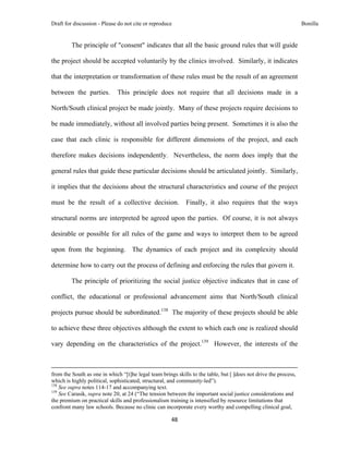 Draft for discussion - Please do not cite or reproduce                                                                                                                              Bonilla


              The principle of "consent" indicates that all the basic ground rules that will guide

the project should be accepted voluntarily by the clinics involved. Similarly, it indicates

that the interpretation or transformation of these rules must be the result of an agreement

between the parties.                           This principle does not require that all decisions made in a

North/South clinical project be made jointly. Many of these projects require decisions to

be made immediately, without all involved parties being present. Sometimes it is also the

case that each clinic is responsible for different dimensions of the project, and each

therefore makes decisions independently. Nevertheless, the norm does imply that the

general rules that guide these particular decisions should be articulated jointly. Similarly,

it implies that the decisions about the structural characteristics and course of the project

must be the result of a collective decision.                                                    Finally, it also requires that the ways

structural norms are interpreted be agreed upon the parties. Of course, it is not always

desirable or possible for all rules of the game and ways to interpret them to be agreed

upon from the beginning. The dynamics of each project and its complexity should

determine how to carry out the process of defining and enforcing the rules that govern it.

              The principle of prioritizing the social justice objective indicates that in case of

conflict, the educational or professional advancement aims that North/South clinical

projects pursue should be subordinated.138 The majority of these projects should be able

to achieve these three objectives although the extent to which each one is realized should

vary depending on the characteristics of the project.139 However, the interests of the


                                                                                                                                                                                 
from the South as one in which “[t]he legal team brings skills to the table, but [ ]does not drive the process,
which is highly political, sophisticated, structural, and community-led”).
138
    See supra notes 114-17 and accompanying text.
139
    See Carasik, supra note 20, at 24 (“The tension between the important social justice considerations and
the premium on practical skills and professionalism training is intensified by resource limitations that
confront many law schools. Because no clinic can incorporate every worthy and compelling clinical goal,

                                                                                     48 
 
 