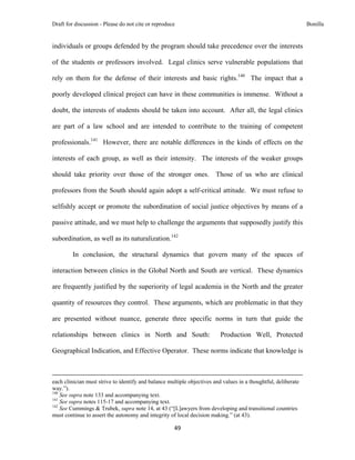 Draft for discussion - Please do not cite or reproduce                                                                                                                              Bonilla


individuals or groups defended by the program should take precedence over the interests

of the students or professors involved. Legal clinics serve vulnerable populations that

rely on them for the defense of their interests and basic rights.140 The impact that a

poorly developed clinical project can have in these communities is immense. Without a

doubt, the interests of students should be taken into account. After all, the legal clinics

are part of a law school and are intended to contribute to the training of competent

professionals.141 However, there are notable differences in the kinds of effects on the

interests of each group, as well as their intensity. The interests of the weaker groups

should take priority over those of the stronger ones. Those of us who are clinical

professors from the South should again adopt a self-critical attitude. We must refuse to

selfishly accept or promote the subordination of social justice objectives by means of a

passive attitude, and we must help to challenge the arguments that supposedly justify this

subordination, as well as its naturalization.142

              In conclusion, the structural dynamics that govern many of the spaces of

interaction between clinics in the Global North and South are vertical. These dynamics

are frequently justified by the superiority of legal academia in the North and the greater

quantity of resources they control. These arguments, which are problematic in that they

are presented without nuance, generate three specific norms in turn that guide the

relationships between clinics in North and South:                                                                     Production Well, Protected

Geographical Indication, and Effective Operator. These norms indicate that knowledge is


                                                                                                                                                                                 
each clinician must strive to identify and balance multiple objectives and values in a thoughtful, deliberate
way.”).
140
    See supra note 133 and accompanying text.
141
    See supra notes 115-17 and accompanying text.
142
    See Cummings & Trubek, supra note 14, at 43 (“[L]awyers from developing and transitional countries
must continue to assert the autonomy and integrity of local decision making.” (at 43).

                                                                                     49 
 
 