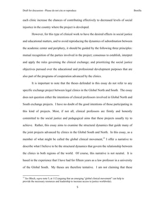 Draft for discussion - Please do not cite or reproduce                                                Bonilla


each clinic increase the chances of contributing effectively to decreased levels of social

injustice in the country where the project is developed.

              However, for this type of clinical work to have the desired effects in social justice

and educational matters, and to avoid reproducing the dynamics of subordination between

the academic center and periphery, it should be guided by the following three principles:

mutual recognition of the parties involved in the project; consensus to establish, interpret

and apply the rules governing the clinical exchange; and prioritizing the social justice

objectives pursued over the educational and professional development purposes that are

also part of the programs of cooperation advanced by the clinics.

              It is important to note that the theses defended in this essay do not refer to any

specific exchange project between legal clinics in the Global North and South. The essay

does not question either the intentions of clinical professors involved in Global North and

South exchange projects. I have no doubt of the good intentions of those participating in

this kind of projects. Most, if not all, clinical professors are firmly and honestly

committed to the social justice and pedagogical aims that these projects usually try to

achieve. Rather, this essay aims to examine the structural dynamics that guide many of

the joint projects advanced by clinics in the Global South and North. In this essay, as a

member of what might be called the global clinical movement,13 I offer a narrative to

describe what I believe to be the structural dynamics that govern the relationship between

the clinics in both regions of the world. Of course, this narrative is not neutral. It is

based in the experience that I have had for fifteen years as a law professor in a university

of the Global South. My theses are therefore tentative. I am not claiming that these

                                                            
13
  See Bloch, supra note 5, at 112 (arguing that an emerging “global clinical movement” can help to
provide the necessary resources and leadership to increase access to justice worldwide).

                                                               5 
 
 
