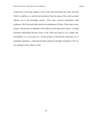 Draft for discussion - Please do not cite or reproduce                                            Bonilla


created only in the legal academia of the North, that knowledge that comes from the

North is valuable per se and that only professors from this region of the world can make

effective use of the knowledge created.                  These ideas, however, homogenize legal

academia in the North and South, ignore the contributions of clinics of the South to joint

projects, and promote an imbalance of the objectives that legal clinics pursue. Creating

horizontal relationships between clinics in the North and South is not a simple task.

Nevertheless, it is an essential one. Clinical projects of North/South cooperation are of

paramount importance. I hope that the three normative principles presented in this text

can contribute to this collective effort.




                                                     50 
 
 