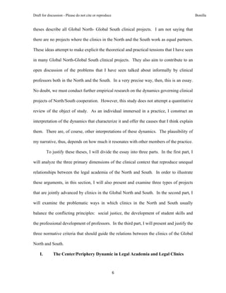 Draft for discussion - Please do not cite or reproduce                                             Bonilla


theses describe all Global North- Global South clinical projects. I am not saying that

there are no projects where the clinics in the North and the South work as equal partners.

These ideas attempt to make explicit the theoretical and practical tensions that I have seen

in many Global North-Global South clinical projects. They also aim to contribute to an

open discussion of the problems that I have seen talked about informally by clinical

professors both in the North and the South. In a very precise way, then, this is an essay.

No doubt, we must conduct further empirical research on the dynamics governing clinical

projects of North/South cooperation. However, this study does not attempt a quantitative

review of the object of study. As an individual immersed in a practice, I construct an

interpretation of the dynamics that characterize it and offer the causes that I think explain

them. There are, of course, other interpretations of these dynamics. The plausibility of

my narrative, thus, depends on how much it resonates with other members of the practice.

         To justify these theses, I will divide the essay into three parts. In the first part, I

will analyze the three primary dimensions of the clinical context that reproduce unequal

relationships between the legal academia of the North and South. In order to illustrate

these arguments, in this section, I will also present and examine three types of projects

that are jointly advanced by clinics in the Global North and South. In the second part, I

will examine the problematic ways in which clinics in the North and South usually

balance the conflicting principles: social justice, the development of student skills and

the professional development of professors. In the third part, I will present and justify the

three normative criteria that should guide the relations between the clinics of the Global

North and South.

    I.       The Center/Periphery Dynamic in Legal Academia and Legal Clinics



                                                         6 
 
 