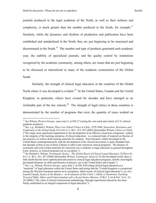 Draft for discussion - Please do not cite or reproduce                                                              Bonilla


journals produced in the legal academia of the North, as well as their richness and

complexity, is much greater than the number produced in the South, for example.17

Similarly, while the dynamics and rhythms of production and publication have been

established and standardized in the North, they are just beginning to be structured and

disseminated in the South.18 The number and type of products generated each academic

year, the stability of specialized journals, and the quality control by institutions

recognized by the academic community, among others, are issues that are just beginning

to be discussed or internalized in many of the academic communities of the Global

South.

              Similarly, the strength of clinical legal education in the countries of the Global

North where it was developed is evident.19 In the United States, Canada and the United

Kingdom, in particular, clinics have existed for decades and have emerged as an

irrefutable part of the law schools.20 The strength of legal clinics in these countries is

demonstrated by the number of programs that exist, the quantity of cases worked on
                                                            
17
   See Wilson, Western Europe, supra note 2, at 826-27 (noting the vast reach and variety of U.S. clinical
academic products).
18
   See, e.g., Richard J. Wilson, Three Law School Clinics in Chile, 1970-2000: Innovation, Resistance and
Conformity in the Global South, 8 CLINICAL L. REV. 515, 567 (2002) [hereinafter Wilson, Clinics in Chile]
(“The single most significant impediment to the development of an effective classroom component - indeed
to the integrity of the teaching enterprise of clinical education - is a coherent body of material on theories of
law practice, as well as skills training materials for students. Such literature, which developed in the
United States contemporaneously with the development of the clinical movement, is quite abundant here
but sporadic at best in any of these Chilean or other Latin American clinical programs. The absence of
systematic and well-written materials for classroom use is endemic to legal education in general throughout
Latin America, so clinical programs are no exception.”).
19
   See Richard J. Wilson, Training for Justice: The Global Reach of Clinical Legal Education, 22 PENN ST.
INT’L L. REV. 421, 427 (2004) [hereinafter Wilson, Training for Justice] (“In the developed world, there is
little doubt that the most sophisticated and extensive clinical legal education programs, and the most highly
developed literature on skills and theories of practice, are in the United States and Canada.”).
20
   See, e.g., Wilson, Western Europe, supra note 2, at 826, 828 (citing clinical legal education as a
“mainstay” of legal education within the United States and noting that the “United Kingdom is exceptional
among the Western European nations in its acceptance, albeit recent, of clinical legal education”); see also
Lauren Carasik, Justice in the Balance: An Evaluation of One Clinic’s Ability to Harmonize Teaching
Practical Skills, Ethics and Professionalism with a Social Justice Mission, 16 REV. LAW & SOC. JUST. 23,
28 (2006) (“The value of clinical instructional methodology, through experiential education, has been
firmly established as an integral component of legal education.”).

                                                               8 
 
 