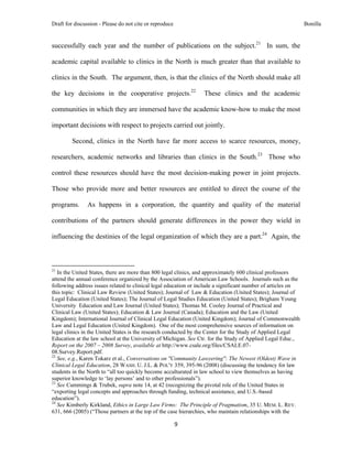 Draft for discussion - Please do not cite or reproduce                                                        Bonilla


successfully each year and the number of publications on the subject.21 In sum, the

academic capital available to clinics in the North is much greater than that available to

clinics in the South. The argument, then, is that the clinics of the North should make all

the key decisions in the cooperative projects.22                    These clinics and the academic

communities in which they are immersed have the academic know-how to make the most

important decisions with respect to projects carried out jointly.

              Second, clinics in the North have far more access to scarce resources, money,

researchers, academic networks and libraries than clinics in the South.23 Those who

control these resources should have the most decision-making power in joint projects.

Those who provide more and better resources are entitled to direct the course of the

programs.                As happens in a corporation, the quantity and quality of the material

contributions of the partners should generate differences in the power they wield in

influencing the destinies of the legal organization of which they are a part.24 Again, the



                                                            
21
   In the United States, there are more than 800 legal clinics, and approximately 600 clinical professors
attend the annual conference organized by the Association of American Law Schools. Journals such as the
following address issues related to clinical legal education or include a significant number of articles on
this topic: Clinical Law Review (United States); Journal of Law & Education (United States); Journal of
Legal Education (United States); The Journal of Legal Studies Education (United States); Brigham Young
University Education and Law Journal (United States); Thomas M. Cooley Journal of Practical and
Clinical Law (United States); Education & Law Journal (Canada); Education and the Law (United
Kingdom); International Journal of Clinical Legal Education (United Kingdom); Journal of Commonwealth
Law and Legal Education (United Kingdom). One of the most comprehensive sources of information on
legal clinics in the United States is the research conducted by the Center for the Study of Applied Legal
Education at the law school at the University of Michigan. See Ctr. for the Study of Applied Legal Educ.,
Report on the 2007 – 2008 Survey, available at http://www.csale.org/files/CSALE.07-
08.Survey.Report.pdf.
22
   See, e.g., Karen Tokarz et al., Conversations on "Community Lawyering": The Newest (Oldest) Wave in
Clinical Legal Education, 28 WASH. U. J.L. & POL'Y 359, 395-96 (2008) (discussing the tendency for law
students in the North to “all too quickly become acculturated in law school to view themselves as having
superior knowledge to ‘lay persons’ and to other professionals”).
23
   See Cummings & Trubek, supra note 14, at 42 (recognizing the pivotal role of the United States in
“exporting legal concepts and approaches through funding, technical assistance, and U.S.-based
education”).
24
   See Kimberly Kirkland, Ethics in Large Law Firms: The Principle of Pragmatism, 35 U. MEM. L. REV.
631, 666 (2005) (“Those partners at the top of the case hierarchies, who maintain relationships with the

                                                               9 
 
 