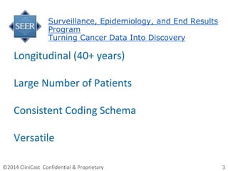 ©2014 CliniCast Confidential & Proprietary 3
Surveillance, Epidemiology, and End Results
Program
Turning Cancer Data Into Discovery
Longitudinal (40+ years)
Large Number of Patients
Consistent Coding Schema
Versatile
 