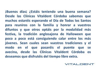 ¡Buenos días¡ ¿Estáis teniendo una buena semana?
Desde las Clínicas Vitaldent Córdoba sabemos que
muchos estaréis esperando el Día de Todos los Santos
para reuniros con la familia y honrar a vuestros
difuntos y que otros optáis por la modalidad más
festiva, la tradición anglosajona de Halloween que
poco a poco está consiguiendo calar entre los más
jóvenes. Sean cuales sean vuestras tradiciones y el
modo en el que pasaréis el puente que se
avecina, desde las Clínicas Vitaldent Córdoba os
deseamos que disfrutéis del tiempo libre extra.

 