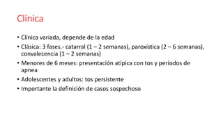 Clínica
• Clínica variada, depende de la edad
• Clásica: 3 fases.- catarral (1 – 2 semanas), paroxística (2 – 6 semanas),
convalecencia (1 – 2 semanas)
• Menores de 6 meses: presentación atípica con tos y períodos de
apnea
• Adolescentes y adultos: tos persistente
• Importante la definición de casos sospechoso
 