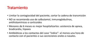 Tratamiento
• Limitar la contagiosidad del paciente, cortar la cadena de transmisión
• NO se recomienda uso de salbutamol, inmunoglobulinas,
antihistamínicos o corticoides
• Menores de 6 meses es mejor hospitalizarlos: asistencia de apnea,
bradicardia, hipoxia
• Antibióticos a los contactos del caso “índice”: al menos una hora de
contacto con el pacientes o sus secreciones orales o nasales.
 