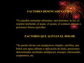 FACTORES DESENCADENANTES  *Lo pueden aumentar alimentos, movimientos, la tos, el respirar profundo, el pujar, el ayuno, el contacto directo o presiones físicas ejercidas.  FACTORES QUE ALIVIAN EL DOLOR *Se puede aliviar con analgésicos simples, morfina, una bolsa con agua caliente o aplicación de hielo, posiciones determinadas (actitudes antálgicas), masajes, ultrasonido, acupuntura, etc.  