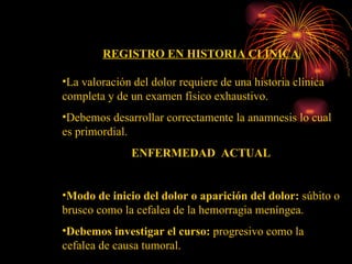 REGISTRO EN HISTORIA CLÍNICA La valoración del dolor requiere de una historia clínica completa y de un examen físico exhaustivo. Debemos desarrollar correctamente la anamnesis lo cual es primordial. ENFERMEDAD  ACTUAL Modo de inicio del dolor o aparición del dolor:  súbito o brusco como la cefalea de la hemorragia meníngea. Debemos investigar el curso:  progresivo como la cefalea de causa tumoral. 