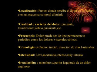 Localización:  Puntos donde percibe el dolor en su cuerpo o en un esquema corporal dibujado Cualidad o carácter del dolor:  punzante, transfixiante,cólico,quemante,etc. Frecuencia:  Dolor puede ser de tipo permanente o periódico como los dolores viscerales cólicos. Cronología: evolución  inicial, duración de días hasta años. Intensidad:  Leve,moderado,intenso,muy intenso Irradiación:  a miembro superior izquierdo de un dolor anginoso. 