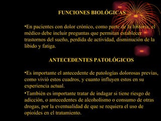FUNCIONES BIOLÓGICAS En pacientes con dolor crónico, como parte de la historia, el médico debe incluir preguntas que permitan establecer trastornos del sueño, perdida de actividad, disminución de la libido y fatiga. ANTECEDENTES PATOLÓGICOS  Es importante el antecedente de patologías dolorosas previas, como vivió estos cuadros, y cuanto influyen estos en su experiencia actual. También es importante tratar de indagar si tiene riesgo de adicción, o antecedentes de alcoholismo o consumo de otras drogas, por la eventualidad de que se requiera el uso de opioides en el tratamiento. 