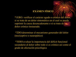 EXÁMEN FÍSICO *1ERO: verificar el carácter agudo o crónico del dolor, si se trata de un dolor sintomático en el cual se pueda suprimir la causa desencadenante o si se trata de un dolor crónico instaurado. *2DO:determinar el mecanismo generador del dolor (nociceptivo o neuropático) *3ERO:evaluar la importancia del déficit funcional secundario al dolor sobre todo si es crónico así como el grado de afectación psicológica 