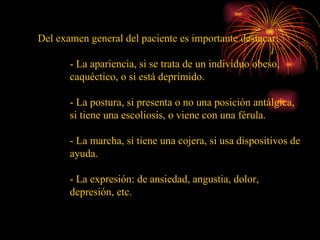 Del examen general del paciente es importante destacar: - La apariencia, si se trata de un individuo obeso, caquéctico, o si está deprimido. - La postura, si presenta o no una posición antálgica, si tiene una escoliosis, o viene con una férula. - La marcha, si tiene una cojera, si usa dispositivos de ayuda. - La expresión: de ansiedad, angustia, dolor, depresión, etc. 