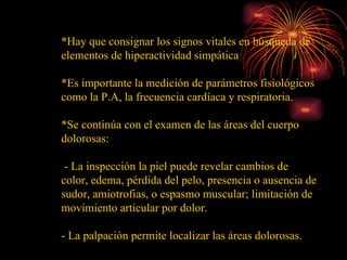 *Hay que consignar los signos vitales en búsqueda de elementos de hiperactividad simpática *Es importante la medición de parámetros fisiológicos como la P.A, la frecuencia cardíaca y respiratoria.  *Se continúa con el examen de las áreas del cuerpo dolorosas:  - La inspección la piel puede revelar cambios de color, edema, pérdida del pelo, presencia o ausencia de sudor, amiotrofias, o espasmo muscular; limitación de movimiento articular por dolor. - La palpación permite localizar las áreas dolorosas. 