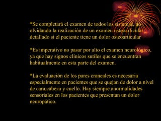 *Se completará el examen de todos los sistemas, no olvidando la realización de un examen osteoarticular detallado si el paciente tiene un dolor osteoarticular *Es imperativo no pasar por alto el examen neurológico, ya que hay signos clínicos sutiles que se encuentran habitualmente en esta parte del examen.  *La evaluación de los pares craneales es necesaria especialmente en pacientes que se quejan de dolor a nivel de cara,cabeza y cuello. Hay siempre anormalidades sensoriales en los pacientes que presentan un dolor neuropático. 