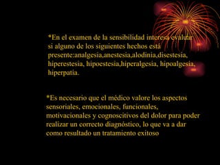 *En el examen de la sensibilidad interesa evaluar si alguno de los siguientes hechos está presente:analgesia,anestesia,alodinia,disestesia, hiperestesia, hipoestesia,hiperalgesia, hipoalgesia, hiperpatía.  *Es necesario que el médico valore los aspectos sensoriales, emocionales, funcionales, motivacionales y cognoscitivos del dolor para poder realizar un correcto diagnóstico, lo que va a dar como resultado un tratamiento exitoso 