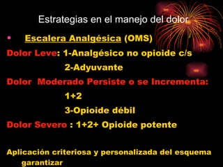 Estrategias en el manejo del dolor Escalera Analgésica  (OMS) Dolor Leve : 1-Analgésico no opioide c/s 2-Adyuvante Dolor  Moderado Persiste o se Incrementa:   1+2 3-Opioide débil Dolor Severo  : 1+2+ Opioide potente Aplicación criteriosa y personalizada del esquema garantizar el éxito en el manejo de cualquier dolor 