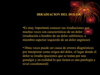 Es muy importante conocer sus irradiaciones que muchas veces son características de un dolor (irradiación a hombro de un dolor subfrénico, a miembro superior izquierdo de un dolor anginoso)  Otras veces puede ser causa de errores diagnósticos por interpretar como origen del dolor, el lugar donde el dolor se irradia (pacientes que se tratan por una gonalgia y en realidad lo que tienen es una patología a nivel coxofemoral) IRRADIACION DEL DOLOR 