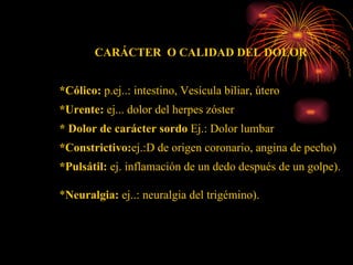 CARÁCTER  O CALIDAD DEL DOLOR *Cólico:  p.ej..: intestino, Vesícula biliar, útero *Urente:  ej... dolor del herpes zóster  * Dolor de carácter sordo  Ej.: Dolor lumbar *Constrictivo: ej.:D de origen coronario, angina de pecho) *Pulsátil:  ej. inflamación de un dedo después de un golpe). * Neuralgia:  ej..: neuralgia del trigémino). 