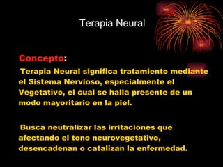 Terapia Neural  Concepto :  Terapia Neural significa tratamiento mediante el Sistema Nervioso, especialmente el Vegetativo, el cual se halla presente de un modo mayoritario en la piel. Busca neutralizar las irritaciones que afectando el tono neurovegetativo, desencadenan o catalizan la enfermedad.  