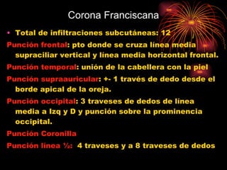 Corona Franciscana Total de infiltraciones subcutáneas: 12 Punción frontal : pto donde se cruza línea media supraciliar vertical y línea media horizontal frontal. Punción temporal : unión de la cabellera con la piel Punción supraauricular : +- 1 través de dedo desde el borde apical de la oreja. Punción occipital : 3 traveses de dedos de línea media a Izq y D y punción sobre la prominencia occipital. Punción Coronilla Punción línea ½:   4 traveses y a 8 traveses de dedos 