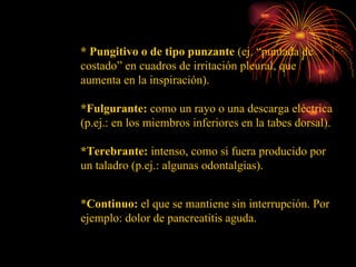 * Pungitivo o de tipo punzante  (ej. “puntada de costado” en cuadros de irritación pleural, que aumenta en la inspiración). *Fulgurante:  como un rayo o una descarga eléctrica (p.ej.: en los miembros inferiores en la tabes dorsal). *Terebrante:  intenso, como si fuera producido por un taladro (p.ej.: algunas odontalgias).  * Continuo:  el que se mantiene sin interrupción. Por ejemplo: dolor de pancreatitis aguda. 