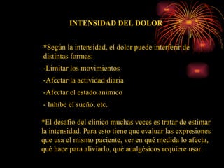 INTENSIDAD DEL DOLOR * Según la intensidad, el dolor puede interferir de distintas formas:  -Limitar los movimientos -Afectar la actividad diaria  -Afectar el estado anímico - Inhibe el sueño, etc. *El desafío del clínico muchas veces es tratar de estimar la intensidad. Para esto tiene que evaluar las expresiones que usa el mismo paciente, ver en qué medida lo afecta, qué hace para aliviarlo, qué analgésicos requiere usar. 