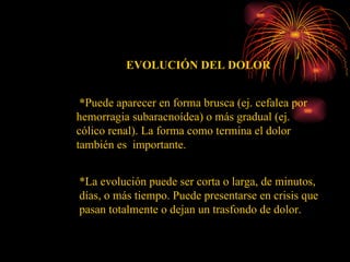 EVOLUCIÓN DEL DOLOR * Puede aparecer en forma brusca (ej. cefalea por hemorragia subaracnoídea) o más gradual (ej. cólico renal). La forma como termina el dolor también es  importante. *La evolución puede ser corta o larga, de minutos, días, o más tiempo. Puede presentarse en crisis que pasan totalmente o dejan un trasfondo de dolor.  